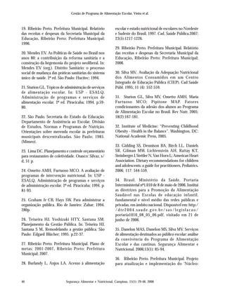 Segurança Alimentar e Nutricional, Campinas, 15(1): 29-48, 2008
Gestão de Programa de Alimentação Escolar, Vieira et al.
46
19. Ribeirão Preto. Prefeitura Municipal. Relatório
das receitas e despesas da Secretaria Municipal da
Educação. Ribeirão Preto: Prefeitura Municipal;
1996.
20. Mendes EV. As Políticas de Saúde no Brasil nos
anos 80: a contribuição da reforma sanitária e a
construção da hegemonia do projeto neoliberal. In:
Mendes EV (org.). Distrito Sanitário: o processo
social de mudança das práticas sanitárias do sistema
único de saúde. 2ª ed. São Paulo: Hucitec; 1994.
21. Sturion GL. Tópicos de administração de serviços
de alimentação escolar. In: USP - ESALQ.
Administração de programas e serviços de
alimentação escolar. 2ª ed. Piracicaba; 1994. p.59-
80.
22. São Paulo. Secretaria do Estado da Educação.
Departamento de Assistência ao Escolar. Divisão
de Estudos, Normas e Programas de Nutrição.
Orientações sobre merenda escolar às prefeituras
municipais descentralizadas. São Paulo; 1985.
(Mimeo).
23. Lima DC. Planejamento e controle orçamentário
para restaurantes de coletividade. Osasco: Silvaz, s/
d, 51 p.
24. Ometto AMH, Furtuoso MCO. A avaliação de
programas de intervenção nutricional. In: USP -
ESALQ, Administração de programas e serviços
de administração escolar. 2ª ed. Piracicaba; 1994. p.
81-93.
25. Graham Jr CB, Hays SW. Para administrar a
organização pública. Rio de Janeiro: Zahar; 1994.
280p.
26. Teixeira HJ, Yoshizaki HTY, Santana SM.
Planejamento da Gestão Pública. In: Teixeira HJ,
Santana S M. Remodelando a gestão pública. São
Paulo: Edgard Blücher; 1995. p.22-37.
27. Ribeirão Preto. Prefeitura Municipal. Plano de
metas: 2001-2007. Ribeirão Preto: Prefeitura
Municipal; 2007.
28. Burlandy L, Anjos LA. Acesso à alimentação
escolar e estado nutricional de escolares no Nordeste
e Sudeste do Brasil, 1997. Cad. Saúde Pública.2007;
23(5):1217-1226.
29. Ribeirão Preto. Prefeitura Municipal. Relatório
das receitas e despesas da Secretaria Municipal da
Educação. Ribeirão Preto: Prefeitura Municipal;
2006.
30. Silva MV. Avaliação da Adequação Nutricional
dos Alimentos Consumidos em um Centro
Integrado de Educação Pública (CIEP). Cad Saúde
Públ. 1995; 11 (4): 552-559.
31. Sturion GL, Silva MV, Ometto AMH, Maria
Furtuoso MCO; Pipitone MAP. Fatores
condicionantes da adesão dos alunos ao Programa
de Alimentação Escolar no Brasil. Rev Nutr. 2005;
18(2):167-181.
32. Institute of Medicine: “Preventing Childhood
Obesity - Health in the Balance”. Washington, DC:
National Academic Press, 2005.
33. Gidding SS, Dennison BA, Birch LL, Daniels
SR, Gilman MW, Lichtenstein AH, Rattay KT,
Steinberger J, Stettler N, Van Horn L; American Heart
Association. Dietary recommendations for children
and adolescents: a guide for practitioners. Pediatrics.
2006; 117: 544-559.
34. Brasil. Ministério da Saúde. Portaria
Interministerial nº1.010 de 8 de maio de 2006. Institui
as diretrizes para a Promoção da Alimentação
Saudável nas Escolas de educação infantil,
fundamental e nível médio das redes públicas e
privadas, em âmbito nacional. Disponível em: http:/
/dtr2004.saude. g ov.br/sas/legislacao/
portaria1010_08_05_06.pdf, visitado em 21 de
junho de 2006.
35. Danelon MAS, Danelon MS, Silva MV. Serviços
de alimentação destinados ao público escolar: análise
da convivência do Programa de Alimentação
Escolar e das cantinas. Segurança Alimentar e
Nutricional. 2006;13(1): 85-94.
36. Ribeirão Preto. Prefeitura Municipal. Projeto
para atualização e implementação do ‘Núcleo:
 