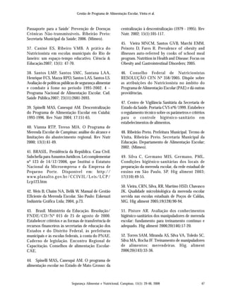 Gestão de Programa de Alimentação Escolar, Vieira et al.
Segurança Alimentar e Nutricional, Campinas, 15(1): 29-48, 2008 47
Passaporte para a Saúde’ Prevenção de Doenças
Crônicas Não-transmissíveis. Ribeirão Preto:
Secretaria Municipal da Saúde; 2006. (Mimeo).
37. Caniné ES, Ribeiro VMB. A prática do
Nutricionista em escolas municipais do Rio de
Janeiro: um espaço-tempo educativo. Ciência &
Educação.2007; 13(1): 47-70.
38. Santos LMP, Santos SMC, Santana LAA,
Henrique FCS, Mazza RPD, Santos LAS, Santos LS.
Avaliação de políticas públicas de segurança alimentar
e combate à fome no período 1995-2002. 4 –
Programa Nacional de Alimentação Escolar. Cad.
Saúde Pública.2007; 23(11):2681-2693.
39. Spinelli MAS, Canesqui AM. Descentralização
do Programa de Alimentação Escolar em Cuiabá:
1993-1996. Rev Nutr 2004; 17:151-65.
40. Vianna RTP, Tereso MJA. O Programa de
Merenda Escolar de Campinas: análise do alcance e
limitações do abastecimento regional. Rev Nutr
2000; 13(1):41-49.
41. BRASIL. Presidência da República. Casa Civil.
Subchefia para Assuntos Jurídicos. Lei complementar
nº 123 de 14/12/2006, que Institui o Estatuto
Nacional da Microempresa e da Empresa de
Pequeno Porte. Disponível em: http://
www.planalto.gov.br/CCIVIL/Leis/LCP/
Lcp123.htm
42. Weis B, Chaim NA, Belik W. Manual de Gestão
Eficiente da Merenda Escolar. São Paulo: Eskenazi
Indústria Gráfica Ltda; 2004, p.73.
43. Brasil. Ministério da Educação. Resolução/
FNDE/CD/Nº 015 de 25 de agosto de 2000.
Estabelecer critérios e as formas de transferência de
recursos financeiros às secretarias de educação dos
Estados e do Distrito Federal, às prefeituras
municipais e às escolas federais, à conta do PNAE.
Caderno de legislação. Encontro Regional de
Capacitação. Conselhos de alimentação Escolar-
CAE.
44. Spinelli MAS, Canesqui AM. O programa de
alimentação escolar no Estado de Mato Grosso: da
centralização à descentralização (1979 - 1995). Rev
Nutr. 2002; 15(1):105-117.
45. Vieira MNCM, Santos GVB, Marchi EMM,
Peixoto D, Fares R. Prevalence of obesity and
illnesses auto-referred by cooks of school meal
program. Nutrition in Health and Disease: Focus on
Obesity and Gastrointestinal Disorders; 2005.
46. Conselho Federal de Nutricionistas
RESOLUÇÃO CFN Nº 358/2005. Dispõe sobre
as atribuições do Nutricionista no âmbito do
Programa de Alimentação Escolar (PAE) e dá outras
providências.
47. Centro de Vigilância Sanitária da Secretaria de
Estado da Saúde. Portaria CVS nº6/1999. Estabelece
o regulamento técnico sobre os parâmetros e critérios
para o controle higiênico-sanitário em
estabelecimentos de alimentos.
48. Ribeirão Preto. Prefeitura Municipal. Termo de
Visita. Ribeirão Preto. Secretaria Municipal da
Educação. Departamento de Alimentação Escolar;
2002. (Mimeo).
49. Silva C, Germano MIS, Germano, PML.
Condições higiênico-sanitárias dos locais de
preparação da merenda escolar, da rede estadual de
ensino em São Paulo, SP. Hig aliment 2003;
17(110):49-55.
50. Vieira, CRN, Silva, RR, Martino HSD, Chavasco
JK. Qualidade microbiológica da merenda escolar
servida nas escolas estaduais de Poços de Caldas,
MG. Hig aliment 2005;19(128):90-94.
51. Pistore AR. Avaliação dos conhecimentos
higiênico-sanitários dos manipuladores de merenda
escolar: fundamento para treinamento contínuo e
adequado. Hig aliment 2006;20(146):17-20.
52. Torres SAM, Miranda AS, Silva VA, Toledo SC,
Silva MA, Rocha JF. Treinamento de manipuladores
de alimentos: merendeiras. Hig. aliment
2006;20(143):33-36.
 
