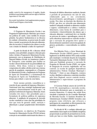 Segurança Alimentar e Nutricional, Campinas, 15(1): 29-48, 2008
Gestão de Programa de Alimentação Escolar, Vieira et al.
30
quality control in the management of supplies, despite
problems in purchasing policies and new signs of deficient
supervision of the units.
Key words: food policies, food supplementation program,
School Lunch Program, school meals.
Introdução
O Programa de Alimentação Escolar é um
Programa de Suplementação Alimentar, que se insere
nas políticas de saúde, como medida de atenção
primária. Sua gênese fundamentou-se no discurso
de combate à desnutrição, na preservação da saúde
física e mental, na promoção da educação alimentar,
além do incentivo à freqüência dos alunos à escola,
com o intuito de diminuir o índice de repetência(1)
.
A partir da década de 90, o discurso oficial
assumiu, como prioridade, assegurar a educação para
todos e incluiu o Programa de Alimentação Escolar,
juntamente com os programas de Distribuição de
Material Didático-Escolar, de Assistência à Saúde e
de Transporte, como medidas para facilitar ao
escolar o desenvolvimento de sua potencialidade nos
estudos. Além disso, tentou-se resgatar o
compromisso de saldar a dívida social com a imensa
parcela da população, empregando-se o Programa
de Alimentação Escolar, a implantação do Programa
de Apoio aos Desnutridos e a reestruturação do
Programa de Apoio aos Trabalhadores, como
formas para reduzir o custo da cesta básica.
Neste mesmo período, consolidou-se o
conceito de que a garantia da Segurança Alimentar e
Nutricional seria uma estratégia fundamental para
assegurar o desenvolvimento social do país e, da
primeira Conferência de Segurança Alimentar, foram
extraídos três eixos e dez prioridades para a
formulação de políticas públicas de segurança
alimentar. A ampliação do programa de merenda
escolar constituiu-se como uma das prioridades do
eixo que trata de garantir saúde, nutrição e
alimentação a grupos populacionais determinados
(2)
.
Atualmente, os objetivos do Programa
Nacional de Alimentação Escolar (PNAE) incluem
a atenção às necessidades nutricionais dos alunos e à
formação de hábitos alimentares saudáveis, durante
o período de permanência em sala de aula,
colaborando para o seu crescimento,
desenvolvimento, aprendizagem e rendimento
escolar. Fica claro, na descrição das diretrizes do
PNAE, que deve ser oferecida uma alimentação
saudável e adequada, incluindo-se alimentos variados
e seguros, considerando-se a cultura e tradições
alimentares, como forma de contribuir para o
crescimento e desenvolvimento dos alunos; que a
educação alimentar e nutricional deve ser inserida
no processo de ensino e aprendizagem, através de
ações educativas transversais no currículo escolar e
que a execução do programa deve apoiar o
desenvolvimento sustentável, através da aquisição de
gêneros produzidos e comercializados no âmbito
local (3)
.
Em Ribeirão Preto, o Setor Municipal de
Alimentação Escolar (SMAE) passou a existir
legalmente no dia 08 de abril de 1970, sendo mantido
pelo município e recebendo doações da Campanha
Nacional de Alimentação Escolar - CNAE. O SMAE
tinha por finalidade promover a execução do
Programa de Merenda Escolar (PME), em regime
de integração de recursos, englobando, sob seu
controle, as escolas de qualquer dependência
administrativa: Federal, Estadual, Municipal e
Particular (4)
. Entre as suas obrigações, constava
receber, distribuir os alimentos e materiais remetidos
pelo Setor Regional, exercer controle técnico-
administrativo e supervisionar o programa do
município (5)
.
O Governo Federal, através da Lei 8.913 de
12/07/94, municipalizou a merenda escolar,
transferindo diretamente para os municípios os
recursos financeiros. O repasse das verbas ficou
vinculado à instituição de um Conselho Municipal
de Merenda Escolar. O Instituto Brasileiro de
Administração Estadual (IBAM) formulou uma
proposta como referência, que reforçava a
participação da comunidade no direcionamento das
atividades relacionadas ao programa (6)
.
Na década de 90, o cardápio elaborado por
nutricionistas visava suprir as necessidades energéticas
proporcionais ao período de permanência na escola,
tendo por base as cotas fixadas, respectivamente,
 