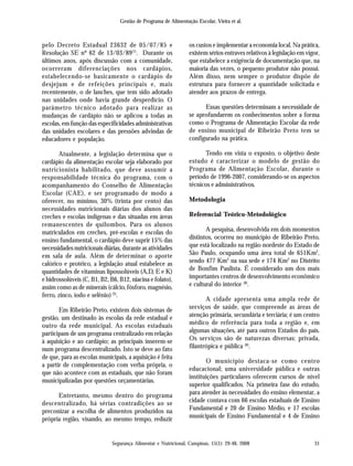 Gestão de Programa de Alimentação Escolar, Vieira et al.
Segurança Alimentar e Nutricional, Campinas, 15(1): 29-48, 2008 31
pelo Decreto Estadual 23632 de 05/07/85 e
Resolução SE nº 62 de 13/03/89(7)
. Durante os
últimos anos, após discussão com a comunidade,
ocorreram diferenciações nos cardápios,
estabelecendo-se basicamente o cardápio de
desjejum e de refeições principais e, mais
recentemente, o de lanches, que tem sido adotado
nas unidades onde havia grande desperdício. O
parâmetro técnico adotado para realizar as
mudanças de cardápio não se aplicou a todas as
escolas, em função das especificidades administrativas
das unidades escolares e das pressões advindas de
educadores e população.
Atualmente, a legislação determina que o
cardápio da alimentação escolar seja elaborado por
nutricionista habilitado, que deve assumir a
responsabilidade técnica do programa, com o
acompanhamento do Conselho de Alimentação
Escolar (CAE), e ser programado de modo a
oferecer, no mínimo, 30% (trinta por cento) das
necessidades nutricionais diárias dos alunos das
creches e escolas indígenas e das situadas em áreas
remanescentes de quilombos. Para os alunos
matriculados em creches, pré-escolas e escolas do
ensino fundamental, o cardápio deve suprir 15% das
necessidades nutricionais diárias, durante as atividades
em sala de aula. Além de determinar o aporte
calórico e protéico, a legislação atual estabelece as
quantidades de vitaminas lipossolúveis (A,D, E e K)
e hidrossolúveis (C, B1, B2, B6, B12, niacina e folato),
assim como as de minerais (cálcio, fósforo, magnésio,
ferro, zinco, iodo e selênio)(3)
.
Em Ribeirão Preto, existem dois sistemas de
gestão, um destinado às escolas da rede estadual e
outro da rede municipal. As escolas estaduais
participam de um programa centralizado em relação
à aquisição e ao cardápio; as principais inserem-se
num programa descentralizado. Isto se deve ao fato
de que, para as escolas municipais, a aquisição é feita
a partir de complementação com verba própria, o
que não acontece com as estaduais, que não foram
municipalizadas por questões orçamentárias.
Entretanto, mesmo dentro do programa
descentralizado, há sérias contradições ao se
preconizar a escolha de alimentos produzidos na
própria região, visando, ao mesmo tempo, reduzir
os custos e implementar a economia local. Na prática,
existem sérios entraves relativos à legislação em vigor,
que estabelece a exigência de documentação que, na
maioria das vezes, o pequeno produtor não possui.
Além disso, nem sempre o produtor dispõe de
estrutura para fornecer a quantidade solicitada e
atender aos prazos de entrega.
Essas questões determinam a necessidade de
se aprofundarem os conhecimentos sobre a forma
como o Programa de Alimentação Escolar da rede
de ensino municipal de Ribeirão Preto tem se
configurado na prática.
Tendo em vista o exposto, o objetivo deste
estudo é caracterizar o modelo de gestão do
Programa de Alimentação Escolar, durante o
período de 1996-2007, considerando-se os aspectos
técnicos e administrativos.
Metodologia
Referencial Teórico-Metodológico
A pesquisa, desenvolvida em dois momentos
distintos, ocorreu no município de Ribeirão Preto,
que está localizado na região nordeste do Estado de
São Paulo, ocupando uma área total de 651Km2
,
sendo 477 Km2
na sua sede e 174 Km2
no Distrito
de Bonfim Paulista. É considerado um dos mais
importantes centros de desenvolvimento econômico
e cultural do interior (8)
.
A cidade apresenta uma ampla rede de
serviços de saúde, que compreende as áreas de
atenção primária, secundária e terciária; é um centro
médico de referência para toda a região e, em
algumas situações, até para outros Estados do país.
Os serviços são de naturezas diversas: privada,
filantrópica e pública (8)
.
O município destaca-se como centro
educacional; uma universidade pública e outras
instituições particulares oferecem cursos de nível
superior qualificados. Na primeira fase do estudo,
para atender às necessidades do ensino elementar, a
cidade contava com 66 escolas estaduais de Ensino
Fundamental e 20 de Ensino Médio, e 17 escolas
municipais de Ensino Fundamental e 4 de Ensino
 