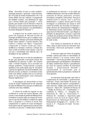 Segurança Alimentar e Nutricional, Campinas, 15(1): 29-48, 2008
Gestão de Programa de Alimentação Escolar, Vieira et al.
32
Médio. Decorridos 10 anos, as redes estadual e
municipal passaram a apresentar, respectivamente,
58 e 24 escolas de Ensino Fundamental e 30 e 2 de
Ensino Médio, fato que evidencia a reorganização
das unidades escolares, com diminuição de vagas
para o Ensino Médio pelo município (9)
. Neste
período, para atender à Lei de Diretrizes e Bases da
Educação, as creches, anteriormente alocadas na área
de assistência social, passaram a ser subordinadas à
Secretaria Municipal de Educação (10)
.
A primeira fase do estudo centrou-se na
prática do Programa de Merenda Escolar do
município de Ribeirão Preto, que se configura como
política pública e abrange a prevenção efetuada pelo
Estado, abarca direitos e contexto histórico. Para
conhecer e analisar este objeto, é importante
compreender as relações sociais que criam e
modificam as estruturas, conforme o enfoque dos
atores sociais envolvidos nessas relações, o que faz
com que a metodologia mais indicada seja a de
abordagem do tipo qualitativa.
Esta opção deve-se ao fato do entendimento
de que, para apreender a percepção/atuação dos
trabalhadores da educação e saúde e dos usuários
sobre o referido Programa, faz-se necessário um
enfoque qualitativo, compreendendo a pesquisa
qualitativa como sendo aquela capaz de “incorporar
a questão do significado e da intencionalidade como
inerentes aos atos, as relações e às estruturas sociais,
sendo essas últimas tomadas tanto no seu advento
quanto na sua transformação, como construções
humanas significativas” (11)
.
A investigação foi desenvolvida em duas
escolas de Ensino Fundamental da rede municipal
de ensino de Ribeirão Preto, para que se estabelecesse
confronto entre duas realidades.
O critério de escolha foi espacial, ou seja,
escolheram-se escolas que fossem distantes, uma
central e a outra situada na periferia de Ribeirão Preto.
Centralizou-se atenção maior nas crianças de 4ª série,
uma vez que elas têm melhores condições de opinar
sobre o programa e a vivência na escola. Para
complementar os sujeitos de nossa investigação,
foram eleitos mais três segmentos da escola que estão
envolvidos no processo: a família desses escolares,
os profissionais da educação e os da saúde que
trabalham diretamente com esses escolares (diretores,
assistentes de direção, professores, serventes,
merendeiras, estoquistas e enfermeiras). Para que se
estabelecessem as relações entre o processo
administrativo e a prática, fizeram parte de nossa
investigação os profissionais que atuam no nível
central (secretários das Secretarias de Educação e
Saúde, diretores dos Departamentos Pedagógico e
de Alimentação Escolar, nutricionistas, enfermeira,
supervisores de Merenda Escolar), e que dirigem as
atividades de planejamento, execução e supervisão
e avaliação dos programas desenvolvidos dentro do
espaço institucional: pedagógico, de alimentação e
de saúde escolar.
Com relação ao instrumento de coleta de
dados, optou-se pelas técnicas de entrevistas semi-
estruturadas, observação participante e análise
documental.
A entrevista seguiu um roteiro de perguntas
fechadas e abertas para todos os entrevistados, de
maneira idêntica e na mesma ordem (semi-
estruturada)(11)
. Esta técnica permitiu a apreensão de
aspetos importantes, que iluminaram o entendimento
do objeto, estabeleceram relações e generalizações,
por meio da captação imediata da informação
desejada e proporcionaram liberdade e
espontaneidade ao entrevistado, pois os
questionamentos básicos propiciaram a inclusão de
novas questões.
As entrevistas foram gravadas, após obter-se
a aquiescência do entrevistado e, posteriormente,
transcritas1
. Foram entrevistadas 39 pessoas, que
serão identificadas pelo número correspondente a
cada entrevista, seguido pelas primeiras letras da
função (A – Aluno, AD – Assistente de Direção, AS
– Auxiliar de Serviços, CO – Coordenadora, C –
Cozinheira, D – Diretor, E – Estoquista, En –
Enfermeira, M – Mãe, N – Nutricionista, P –
Professor, SE – Secretário, S – Supervisor) e pelas
primeiras letras do local de origem (DAE –
Departamento de Alimentação Escolar, DP –
Departamento Pedagógico, E1 – Escola 1, E2 –
Escola 2, P – Programa de Saúde Escolar -
PROASE).
 