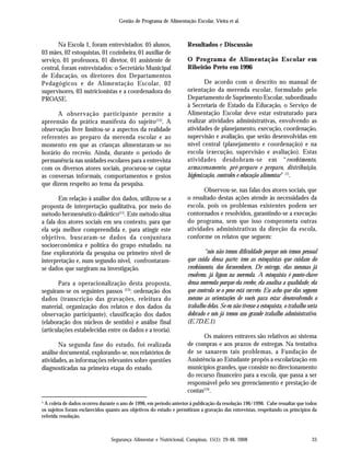 Gestão de Programa de Alimentação Escolar, Vieira et al.
Segurança Alimentar e Nutricional, Campinas, 15(1): 29-48, 2008 33
Na Escola 1, foram entrevistados: 05 alunos,
03 mães, 02 estoquistas, 01 cozinheira, 01 auxiliar de
serviço, 01 professora, 01 diretor, 01 assistente de
central, foram entrevistados: o Secretário Municipal
de Educação, os diretores dos Departamentos
Pedagógicos e de Alimentação Escolar, 02
supervisores, 03 nutricionistas e a coordenadora do
PROASE.
A observação participante permite a
apreensão da prática manifesta do sujeito(12)
. A
observação livre limitou-se a aspectos da realidade
referentes ao preparo da merenda escolar e ao
momento em que as crianças alimentaram-se no
horário do recreio. Ainda, durante o período de
permanência nas unidades escolares para a entrevista
com os diversos atores sociais, procurou-se captar
as conversas informais, comportamentos e gestos
que dizem respeito ao tema da pesquisa.
Em relação à análise dos dados, utilizou-se a
proposta de interpretação qualitativa, por meio do
método hermenêutico-dialético(11)
. Este método situa
a fala dos atores sociais em seu contexto, para que
ela seja melhor compreendida e, para atingir este
objetivo, buscaram-se dados da conjuntura
socioeconômica e política do grupo estudado, na
fase exploratória da pesquisa ou primeiro nível de
interpretação e, num segundo nível, confrontaram-
se dados que surgiram na investigação.
Para a operacionalização desta proposta,
seguiram-se os seguintes passos (13)
: ordenação dos
dados (transcrição das gravações, releitura do
material, organização dos relatos e dos dados da
observação participante), classificação dos dados
(elaboração dos núcleos de sentido) e análise final
(articulações estabelecidas entre os dados e a teoria).
Na segunda fase do estudo, foi realizada
análise documental, explorando-se, nos relatórios de
atividades, as informações relevantes sobre questões
diagnosticadas na primeira etapa do estudo.
Resultados e Discussão
O Programa de Alimentação Escolar em
Ribeirão Preto em 1996
De acordo com o descrito no manual de
orientação da merenda escolar, formulado pelo
Departamento de Suprimento Escolar, subordinado
à Secretaria de Estado da Educação, o Serviço de
Alimentação Escolar deve estar estruturado para
realizar atividades administrativas, envolvendo as
atividades de planejamento, execução, coordenação,
supervisão e avaliação, que serão desenvolvidas em
nível central (planejamento e coordenação) e na
escola (execução, supervisão e avaliação). Estas
atividades desdobram-se em “recebimento,
armazenamento, pré-preparo e preparo, distribuição,
higienização, controles e educação alimentar” (7)
.
Observou-se, nas falas dos atores sociais, que
o resultado destas ações atende às necessidades da
escola, pois os problemas existentes podem ser
contornados e resolvidos, garantindo-se a execução
do programa, sem que isso comprometa outras
atividades administrativas da direção da escola,
conforme os relatos que seguem:
“nós não temos dificuldade porque nós temos pessoal
que cuida dessa parte; tem as estoquistas que cuidam do
recebimento, dos fornecedores. De entrega, elas mesmas já
resolvem, já ligam na merenda. A estoquista é ponto-chave
dessa merenda porque ela recebe, ela analisa a qualidade, ela
que controla se o peso está correto. Eu acho que elas seguem
mesmo as orientações de vocês para estar desenvolvendo o
trabalho delas. Se eu não tivesse a estoquista, o trabalho seria
dobrado e nós já temos um grande trabalho administrativo.
(E.7D.E.1).
Os maiores entraves são relativos ao sistema
de compras e aos prazos de entregas. Na tentativa
de se sanarem tais problemas, a Fundação de
Assistência ao Estudante propôs a escolarização em
municípios grandes, que consiste no direcionamento
do recurso financeiro para a escola, que passa a ser
responsável pelo seu gerenciamento e prestação de
contas(14)
.
¹ A coleta de dados ocorreu durante o ano de 1996, em período anterior à publicação da resolução 196/1996. Cabe ressaltar que todos
os sujeitos foram esclarecidos quanto aos objetivos do estudo e permitiram a gravação das entrevistas, respeitando os princípios da
referida resolução.
 