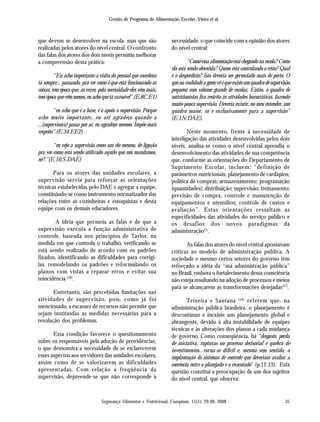 Gestão de Programa de Alimentação Escolar, Vieira et al.
Segurança Alimentar e Nutricional, Campinas, 15(1): 29-48, 2008 35
que devem se desenvolver na escola, mas que são
realizadas pelos atores do nível central. O confronto
das falas dos atores dos dois níveis permitiu melhorar
a compreensão desta prática:
“Eu acho importante a visita do pessoal que coordena
tá sempre... passando, prá ver como é que está funcionando as
coisas; tem época que, às vezes, pela necessidade eles vêm mais,
tem época que vêm menos, eu acho que tá razoável”.(E.8C.E1)
“eu acho que é a base, é o apoio a supervisão. Porque
acho muito importante...eu até agradeço quando a
...(supervisora) passa por aí, eu agradeço mesmo. Impõe mais
respeito”.(E.34.EE2)
“eu vejo a supervisão como um elo mesmo, de ligação
pra ver como está sendo utilizado aquilo que nós mandamos,
né?.”(E.10.S.DAE)
Para os atores das unidades escolares, a
supervisão servia para reforçar as orientações
técnicas estabelecidas pelo DAE e agregar a equipe,
constituindo-se como instrumento normatizador das
relações entre as cozinheiras e estoquistas e desta
equipe com os demais educadores.
A idéia que permeia as falas é de que a
supervisão executa a função administrativa de
controle, baseada nos princípios de Taylor, na
medida em que controla o trabalho, verificando se
está sendo realizado de acordo com os padrões
fixados, identificando as dificuldades para corrigi-
las, remodelando os padrões e reformulando os
planos com vistas a reparar erros e evitar sua
reincidência (16)
.
Entretanto, são percebidas limitações nas
atividades de supervisão, pois, como já foi
mencionado, a escassez de recursos não permite que
sejam instituídas as medidas necessárias para a
resolução dos problemas.
Essa condição favorece o questionamento
sobre os responsáveis pela adoção de providências,
o que demonstra a necessidade de se esclarecerem
esses aspectos aos servidores das unidades escolares,
assim como de se valorizarem as dificuldades
apresentadas. Com relação à freqüência da
supervisão, depreende-se que não corresponde à
necessidade, o que coincide com a opinião dos atores
do nível central:
“Como essa alimentação está chegando na escola? Como
ela está sendo oferecida? Quem está controlando o resto? Qual
é o desperdício? Isto deveria ser gerenciado mais de perto. O
que na realidade a gente vê é que existe um quadro de supervisão
pequeno com volume grande de escolas. Então, o quadro de
nutricionistas fica restrito às atividades burocráticas, fazendo
muito pouca supervisão. Deveria existir, no meu entender, um
quadro maior, só e exclusivamente para a supervisão”
(E.1N.DAE).
Neste momento, frente à necessidade de
interligação das atividades desenvolvidas pelos dois
níveis, analisa-se como o nível central aprendia o
desenvolvimento das atividades de sua competência
que, conforme as orientações do Departamento de
Suprimento Escolar, incluem: “definição de
parâmetros nutricionais; planejamento de cardápios;
política de compras; armazenamento; programação
(quantidades); distribuição; supervisão; treinamento;
previsão de compra, controle e manutenção de
equipamentos e utensílios; controle de custos e
avaliação”. Estas orientações ressaltam as
especificidades das atividades do serviço público e
os desafios dos novos paradigmas da
administração(7)
.
As falas dos atores do nível central apontavam
críticas ao modelo de administração pública. A
sociedade e mesmo certos setores do governo têm
reforçado a idéia da “má administração pública”
no Brasil, embora o fortalecimento dessa consciência
não esteja resultando na adoção de processos e meios
para se alcançarem as transformações desejadas(17)
.
Teixeira e Santana (18)
referem que, na
administração pública brasileira, o planejamento é
descontínuo e inexiste um planejamento global e
abrangente, devido à alta instabilidade de equipes
técnicas e às alterações dos planos a cada mudança
de governo. Como conseqüência, há “desgaste, perda
de iniciativa, rupturas no processo decisorial e quebra de
investimentos...torna-se difícil e, mesmo sem sentido, a
implantação de sistemas de controle que deveriam avaliar a
coerência entre o planejado e o executado” (p.12,13). Esta
questão constitui a preocupação de um dos sujeitos
do nível central, que observa:
 
