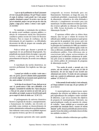 Segurança Alimentar e Nutricional, Campinas, 15(1): 29-48, 2008
Gestão de Programa de Alimentação Escolar, Vieira et al.
36
“o que eu vejo de problemático no Brasil é justamente
de 4 em 4 anos grandes mudanças. Por quê? Porque o número
de cargos de confiança é muito grande; isso é ruim porque
prejudica; desestimula o pessoal de carreira e esse é que tem
que ser estimulado, porque é esse que tem que dar conta dos
projetos a longo prazo, embora o retorno é mais rápido.”
(E.18.SME)
No município, a contratação dos servidores
de carreira ocorre mediante concurso público e a
adoção de treinamento inicial dos funcionários
constitui-se prática recente do Centro de Recursos
Humanos. Para os cargos de confiança, não há
determinação de pré-requisitos e as dificuldades
decorrentes da falta de preparo são somadas pelo
treinamento em serviço.
Pode-se inferir que, durante o período de
capacitação de um profissional despreparado, fica
prejudicada sua atuação dentro da equipe, o que pode
ocorrer a cada troca de governo, com base no
preenchimento de funções, de acordo com a afiliação
política.
A reprodução das tarefas domésticas, no
exercício profissional, fica implícita nas falas que
seguem:
“o pessoal que trabalha na cozinha é assim como a
mãe, a tia, que faz, que serve o alimento; desde os pequenininhos
até o terceiro colegial têm um tratamento muito agradável com
elas, muito carinhoso” (E.9AD.E.1).
“eu fui dona de casa durante 23 anos, desde que eu me
casei. Aí, quando entrou o Collor, com a dificuldade, aí fui
obrigada, a necessidade fez trabalhar fora. Hoje eu dou graças
a Deus por isto, porque me mostrou um outro lado, que eu
não conhecia; por exemplo, eu posso ser tão útil fazendo aquilo
que eu sempre fiz dentro da minha casa” (E.8C.E1).
O prolongamento do universo doméstico
favorece a expressão do vínculo e, conseqüentemente,
a humanização do trabalho, não devendo ser
percebido como restrição ao desenvolvimento de
prática administrativa embasada no profissionalismo,
mas realmente como avanço em qualidade impresso
aos aspectos técnicos, que deve ser encorajado.
O programa apresenta alto custo quando
comparado ao recurso destinado para seu
financiamento. Entretanto, ao longo dos anos, foi
considerada prioridade a manutenção da qualidade
da alimentação, retirando-se da verba destinada à
educação o complemento necessário para esta
manutenção. Os dados existentes revelam que 3,22%
dos recursos aplicados na educação do município,
em 1996, foram destinados ao Programa de
Alimentação Escolar (19)
.
É oportuno refletir sobre os efeitos desta
situação, uma vez que o volume de recursos foi
utilizado para viabilizar um programa ao qual apenas
uma parcela da população tem acesso, pois este
programa não se estende à Rede Estadual, ferindo
os princípios da Constituição de 1988, que estabelece
que todos os cidadãos têm direitos iguais, tendo em
vista as diferentes modalidades dentro da esfera de
atendimento público. Estas diferenças não se
caracterizam pela origem socioeconômica da
população para os diferentes subsistemas de saúde,
mas pelo acesso às unidades escolares que adotam
um critério político de estruturação do programa
de alimentação escolar (20)
.
“Nas escolas do estado, a merenda não é tão
atrativa...não tem aceitação, e até por conta da falta de
funcionários, eles não tem tempo de estar fazendo uma
alimentação mais atrativa. No estado, elas não se preocupam
muito com a questão da uniformização, apesar delas terem
uniforme” (E.39.En.E.1).
“se fosse merenda de escola estadual, aí teria reclamação,
né? Porque realmente é só uma sopa, diz que é péssimo, né?”
(E.37.M.E1)
A municipalização proporcionou maior
adequação das refeições aos hábitos dos escolares
pela regionalização dos cardápios e maior variedade
de alimentos, o que vai ao encontro dos objetivos
da proposta de municipalização. Entretanto, sua
operacionalização resulta em aumento do volume
de trabalho “numa realidade que se caracteriza pela
precariedade das instalações físicas e escassez de recursos
humanos” (p.69), situação já identificada anteriormente,
quando foram discutidas as atividades desenvolvidas
nas unidades escolares (21)
.
Os dados coletados evidenciam que a política
 