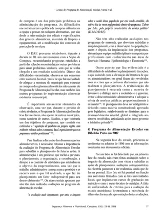 Gestão de Programa de Alimentação Escolar, Vieira et al.
Segurança Alimentar e Nutricional, Campinas, 15(1): 29-48, 2008 37
de compras é um dos principais problemas na
administração do programa. As dificuldades
encontradas com a política de compras estimularam
a equipe a pensar em soluções alternativas, que vão
desde a reformulação dos editais e especificações
dos gêneros alimentícios, materiais de limpeza e
equipamentos, até a modificação dos contratos de
prestação de serviços.
O DAE procurou estabelecer, durante a
década de 90, um entrosamento com a Seção de
Compras, encaminhando propostas estudadas a
partir das soluções encontradas por outras prefeituras
para sanar problemas similares, sem que se tenha
chegado a um resultado satisfatório. Diante das
dificuldades encontradas, observa-se um consenso
entre os atores do nível central de que há necessidade
de adequar a estrutura do município para executar
as compras dos gêneros alimentícios não apenas do
Programa de Alimentação Escolar, mas também dos
outros programas de suplementação alimentar
existentes no município.
É importante acrescentar elementos da
observação, uma vez que, durante o período de
coleta de dados, o Programa de Alimentação Escolar
teve fornecedores, não apenas de outros municípios,
como também de outros Estados, o que contraria
um dos objetivos do programa, que consiste em
estimular a “aquisição de produtos na própria região, com
evidentes reflexos sobre a economia local, especialmente para os
pequenos e médios produtores” (22)
.
Para finalizar a discussão dos diversos aspectos
administrativos, é necessário retomar a importância
da avaliação do Programa de Alimentação Escolar
para subsidiar o planejamento de futuras ações. A
administração é um processo que inclui a previsão,
o planejamento, a organização, a coordenação, a
direção e o controle de atividades que estabelecem
o objetivo do empreendimento, uma vez que o
trabalho administrativo começa com a previsão e se
encerra com o que foi realizado, o que faz do
planejamento um fator indispensável para seu
desenvolvimento (23)
. Os atores sociais apontam que
não têm sido realizadas avaliações no programa de
alimentação escolar.
“a avaliação mais importante, que seria o impacto
sobre a saúde dessa população que está sendo atendida, ela
sofre e fica às vezes negligenciada dentro do programa. Talvez
por falta...pela própria característica do serviço público”
(E.22.D.DAE).
Não têm sido realizadas avaliações nos
programas de merenda, que deveriam subsidiar o
seu planejamento, com a observação das populações
antes e depois da implantação dos programas,
efetuada por equipe multidisciplinar e composta por
profissionais com conhecimento nas áreas de
Nutrição Humana, Epidemiologia e Economia(24)
.
Outro aspecto que fica evidenciado é a
dificuldade de estabelecer o planejamento das ações,
o que coincide com a afirmação da literatura de que
os administradores em geral ficam tão envolvidos
com as crises que acontecem diariamente que não
realizam o planejamento. A revitalização do
planejamento é encarada como a maneira de
favorecer o diálogo entre a sociedade e o governo,
evitar a descontinuidade administrativa e adequar a
oferta de serviços públicos proporcionalmente à
demanda(25)
. O planejamento deve ser obrigatório e
debatido como matéria constitucional; aprovado
pelo legislativo, estabelecendo-se diretrizes para o
desenvolvimento setorial; global e integrado aos
setores envolvidos, articulando ações entre governo
e iniciativa privada(26)
.
O Programa de Alimentação Escolar em
Ribeirão Preto em 2007
Na segunda fase do estudo, procurou-se
confrontar os achados de 1996 com as informações
constantes nos documentos oficiais.
Por um lado, se foi detectado que, na primeira
fase do estudo, não eram feitas avaliações sobre o
impacto da alimentação com vistas a subsidiar as
ações de planejamento, avaliações antropométricas
da clientela passaram a ser realizadas, ainda que de
forma pontual. Este fato só foi possível em função
dos convênios firmados com as três universidades
locais, que implantaram cursos de graduação em
nutrição e com o curso técnico de nutrição. A falta
de uniformidade de critérios para a avaliação do
estado nutricional determinou a existência de
diferentes formas de apresentação destas avaliações,
 