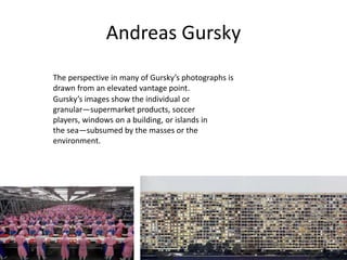 Andreas Gursky
The perspective in many of Gursky’s photographs is
drawn from an elevated vantage point.
Gursky’s images show the individual or
granular—supermarket products, soccer
players, windows on a building, or islands in
the sea—subsumed by the masses or the
environment.
 
