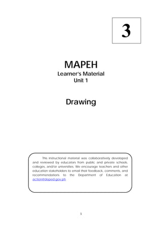 1 
 
 
MAPEH
Learner’s Material
Unit 1
Drawing
  This instructional material was collaboratively developed
and reviewed by educators from public and private schools,
colleges, and/or universities. We encourage teachers and other
education stakeholders to email their feedback, comments, and
recommendations to the Department of Education at
action@deped.gov.ph.
3
 