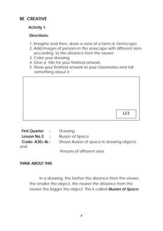 8 
 
BE CREATIVE
Activity 1:
Directions:
1. Imagine and then, draw a view of a farm or farmscape.
2. Add images of persons in the seascape with different sizes
according to the distance from the viewer.
3. Color your drawing.
4. Give a title for your finished artwork.
5. Show your finished artwork to your classmates and tell
something about it.
First Quarter : Drawing
Lesson No.3 : Illusion of Space
Code: A3EL-Ib : Shows illusion of space in drawing objects
and
Persons of different sizes
THINK ABOUT THIS
In a drawing, the farther the distance from the viewer,
the smaller the object, the nearer the distance from the
viewer the bigger the object. This is called Illusion of Space.
 
L2-2
 