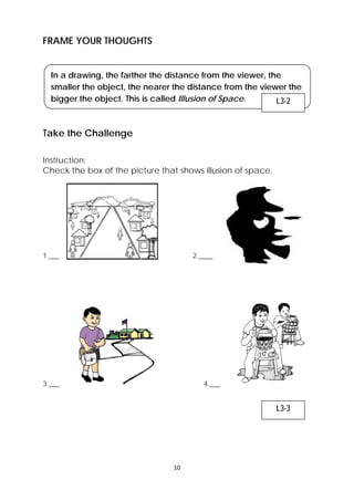 10 
FRAME YOUR THOUGHTS 
In a drawing, the farther the distance from the viewer, the 
smaller the object, the nearer the distance from the viewer the 
bigger the object. This is called Illusion of Space. 
Take the Challenge 
Instruction: 
Check the box of the picture that shows illusion of space. 
1.___ 2.____ 
3.___ 4.___ 
L3-2 
L3-3 
 