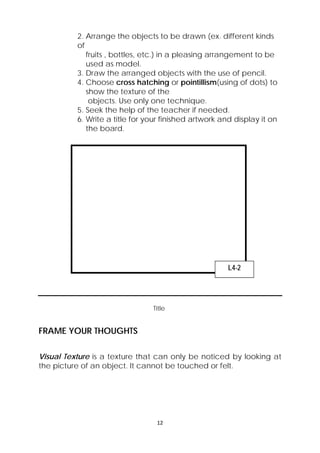 2. Arrange the objects to be drawn (ex. different kinds 
of 
fruits , bottles, etc.) in a pleasing arrangement to be 
used as model. 
3. Draw the arranged objects with the use of pencil. 
4. Choose cross hatching or pointillism(using of dots) to 
show the texture of the 
objects. Use only one technique. 
5. Seek the help of the teacher if needed. 
6. Write a title for your finished artwork and display it on 
the board. 
Title 
12 
FRAME YOUR THOUGHTS 
L4-2 
Visual Texture is a texture that can only be noticed by looking at 
the picture of an object. It cannot be touched or felt. 
 