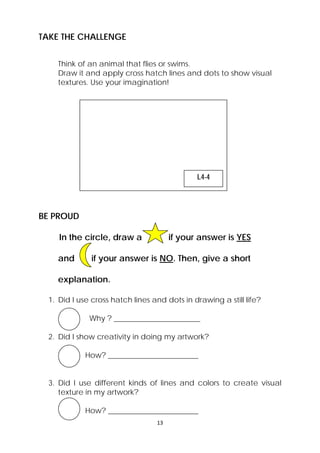 13 
TAKE THE CHALLENGE 
Think of an animal that flies or swims. 
Draw it and apply cross hatch lines and dots to show visual 
textures. Use your imagination! 
BE PROUD 
L4-4 
In the circle, draw a if your answer is YES 
and if your answer is NO. Then, give a short 
explanation. 
1. Did I use cross hatch lines and dots in drawing a still life? 
Why ? _______________________ 
2. Did I show creativity in doing my artwork? 
How? ________________________ 
3. Did I use different kinds of lines and colors to create visual 
texture in my artwork? 
How? ________________________ 
 