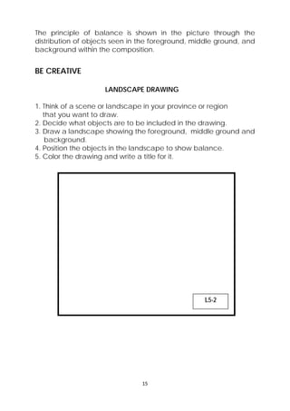 The principle of balance is shown in the picture through the 
distribution of objects seen in the foreground, middle ground, and 
background within the composition. 
BE CREATIVE 
LANDSCAPE DRAWING 
1. Think of a scene or landscape in your province or region 
that you want to draw. 
2. Decide what objects are to be included in the drawing. 
3. Draw a landscape showing the foreground, middle ground and 
background. 
4. Position the objects in the landscape to show balance. 
5. Color the drawing and write a title for it. 
15 
L5-2 
 
