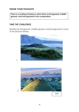 FRAME YOUR THOUGHTS 
There is a feeling of balance when there is foreground, middle 
ground, and background in the composition. 
TAKE THE CHALLENGE 
Identify the foreground, middle ground, and background in each 
of the pictures below. 
16 
1. 
2. 
L5-3 
 