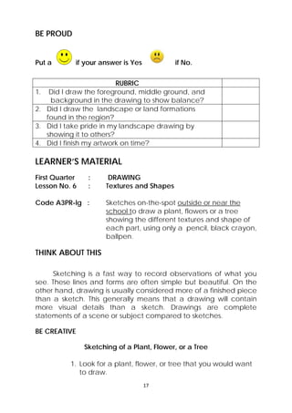17 
BE PROUD 
Put a if your answer is Yes if No. 
RUBRIC 
1. Did I draw the foreground, middle ground, and 
background in the drawing to show balance? 
2. Did I draw the landscape or land formations 
found in the region? 
3. Did I take pride in my landscape drawing by 
showing it to others? 
4. Did I finish my artwork on time? 
LEARNER’S MATERIAL 
First Quarter : DRAWING 
Lesson No. 6 : Textures and Shapes 
Code A3PR-lg : Sketches on-the-spot outside or near the 
school to draw a plant, flowers or a tree 
showing the different textures and shape of 
each part, using only a pencil, black crayon, 
ballpen. 
THINK ABOUT THIS 
Sketching is a fast way to record observations of what you 
see. These lines and forms are often simple but beautiful. On the 
other hand, drawing is usually considered more of a finished piece 
than a sketch. This generally means that a drawing will contain 
more visual details than a sketch. Drawings are complete 
statements of a scene or subject compared to sketches. 
BE CREATIVE 
Sketching of a Plant, Flower, or a Tree 
1. Look for a plant, flower, or tree that you would want 
to draw. 
 