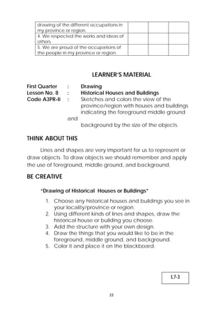 drawing of the different occupations in 
my province or region. 
4. We respected the works and ideas of 
others. 
5. We are proud of the occupations of 
the people in my province or region. 
LEARNER’S MATERIAL 
First Quarter : Drawing 
Lesson No. 8 : Historical Houses and Buildings 
Code A3PR-Ii : Sketches and colors the view of the 
province/region with houses and buildings 
indicating the foreground middle ground 
22 
and 
background by the size of the objects. 
THINK ABOUT THIS 
Lines and shapes are very important for us to represent or 
draw objects. To draw objects we should remember and apply 
the use of foreground, middle ground, and background. 
BE CREATIVE 
“Drawing of Historical Houses or Buildings” 
1. Choose any historical houses and buildings you see in 
your locality/province or region. 
2. Using different kinds of lines and shapes, draw the 
historical house or building you choose. 
3. Add the structure with your own design. 
4. Draw the things that you would like to be in the 
foreground, middle ground, and background. 
5. Color it and place it on the blackboard. 
L7-3 
 