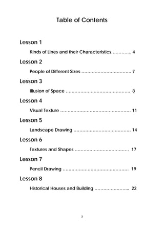 Table of Contents 
3 
Lesson 1 
Kinds of Lines and their Characteristics………….. 4 
Lesson 2 
People of Different Sizes ……………………………. 7 
Lesson 3 
Illusion of Space …………………………………….. 8 
Lesson 4 
Visual Texture ………………………………………… 11 
Lesson 5 
Landscape Drawing ………………………………… 14 
Lesson 6 
Textures and Shapes ………………………………. 17 
Lesson 7 
Pencil Drawing ……………………………………… 19 
Lesson 8 
Historical Houses and Building …………………... 22 
 