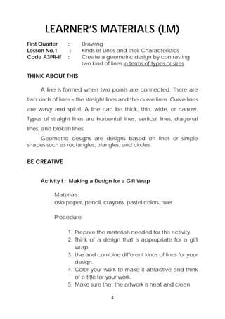 LEARNER’S MATERIALS (LM) 
First Quarter : Drawing 
Lesson No.1 : Kinds of Lines and their Characteristics 
Code A3PR-If : Create a geometric design by contrasting 
two kind of lines in terms of types or sizes 
4 
THINK ABOUT THIS 
A line is formed when two points are connected. There are 
two kinds of lines – the straight lines and the curve lines. Curve lines 
are wavy and spiral. A line can be thick, thin, wide, or narrow. 
Types of straight lines are horizontal lines, vertical lines, diagonal 
lines, and broken lines. 
Geometric designs are designs based on lines or simple 
shapes such as rectangles, triangles, and circles. 
BE CREATIVE 
Activity I : Making a Design for a Gift Wrap 
Materials: 
oslo paper, pencil, crayons, pastel colors, ruler 
Procedure: 
1. Prepare the materials needed for this activity. 
2. Think of a design that is appropriate for a gift 
wrap. 
3. Use and combine different kinds of lines for your 
design. 
4. Color your work to make it attractive and think 
of a title for your work. 
5. Make sure that the artwork is neat and clean. 
 