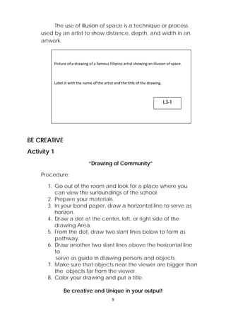 The use of illusion of space is a technique or process 
used by an artist to show distance, depth, and width in an 
artwork. 
Picture of a drawing of a famous Filipino artist showing an illusion of space. 
Label it with the name of the artist and the title of the drawing. 
9 
BE CREATIVE 
Activity 1 
“Drawing of Community” 
Procedure: 
1. Go out of the room and look for a place where you 
can view the surroundings of the school. 
2. Prepare your materials. 
3. In your bond paper, draw a horizontal line to serve as 
horizon. 
4. Draw a dot at the center, left, or right side of the 
drawing Area. 
5. From the dot, draw two slant lines below to form as 
pathway. 
6. Draw another two slant lines above the horizontal line 
to 
serve as guide in drawing persons and objects. 
7. Make sure that objects near the viewer are bigger than 
the objects far from the viewer. 
8. Color your drawing and put a title. 
Be creative and Unique in your output! 
L3-1 
 