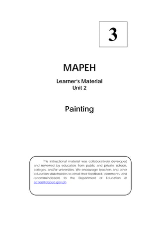  
MAPEH
Learner’s Material
Unit 2
Painting
3
  This instructional material was collaboratively developed
and reviewed by educators from public and private schools,
colleges, and/or universities. We encourage teachers and other
education stakeholders to email their feedback, comments, and
recommendations to the Department of Education at
action@deped.gov.ph.
 