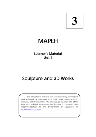  
MAPEH
Learner’s Material
Unit 4
Sculpture and 3D Works
3
  This instructional material was collaboratively developed
and reviewed by educators from public and private schools,
colleges, and/or universities. We encourage teachers and other
education stakeholders to email their feedback, comments, and
recommendations to the Department of Education at
action@deped.gov.ph.
 