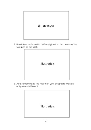 10 
 
5. Bend the cardboard in half and glue it at the center of the
sole part of the sock.
6. Add something to the mouth of your puppet to make it
unique and different.
 
 
 
                illustration 
 
 
 
                      illustration 
 
 
 
 
                      illustration 
 