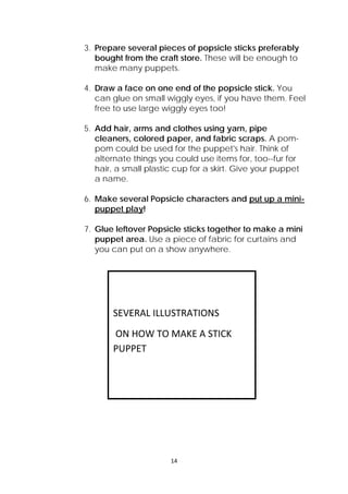 14 
 
3. Prepare several pieces of popsicle sticks preferably
bought from the craft store. These will be enough to
make many puppets.
4. Draw a face on one end of the popsicle stick. You
can glue on small wiggly eyes, if you have them. Feel
free to use large wiggly eyes too!
5. Add hair, arms and clothes using yarn, pipe
cleaners, colored paper, and fabric scraps. A pom-
pom could be used for the puppet's hair. Think of
alternate things you could use items for, too--fur for
hair, a small plastic cup for a skirt. Give your puppet
a name.
6. Make several Popsicle characters and put up a mini-
puppet play!
7. Glue leftover Popsicle sticks together to make a mini
puppet area. Use a piece of fabric for curtains and
you can put on a show anywhere.
 
 
SEVERAL ILLUSTRATIONS 
 ON HOW TO MAKE A STICK 
PUPPET 
 
 
 