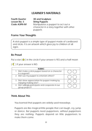 15 
 
LEARNER’S MATERIALS
Frame Your Thoughts
Be Proud
Put a star ( ) in the circle if your answer is YES and a half moon
( ) if your answer is NO.
RUBRIC
1. Did I make a stick puppet based on a character
in a legend?
2. Did I use my puppet to entertain others?
3. Did I show appreciation for puppet making by
enjoying making one?
4. Did I willingly participate and cooperate in our
group project?
Think About This
You learned that puppets are widely used nowadays.
 
Puppets are like magical little people that can laugh, cry, jump
or dance. But puppets need puppeteers, without puppeteers
they are nothing. Puppets depend on little puppeteers to
make them come.
Fourth Quarter  3D and Sculpture
Lesson No. 5  String Puppets
Code A3PR-IVf  Manipulates a puppet to act out a
character in a story together with other
puppets
 
A stick puppet is a simple type of puppet made of cardboard
and sticks. It is an artwork which gives joy to children of all
ages.
 