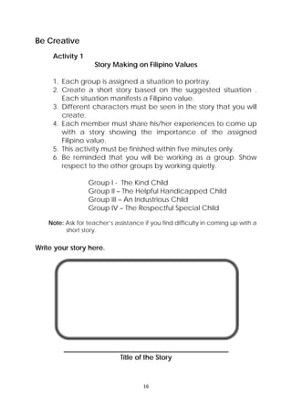 16 
 
Be Creative
Activity 1
Story Making on Filipino Values
1. Each group is assigned a situation to portray.
2. Create a short story based on the suggested situation .
Each situation manifests a Filipino value.
3. Different characters must be seen in the story that you will
create.
4. Each member must share his/her experiences to come up
with a story showing the importance of the assigned
Filipino value.
5. This activity must be finished within five minutes only.
6. Be reminded that you will be working as a group. Show
respect to the other groups by working quietly.
Group I - The Kind Child
Group II – The Helpful Handicapped Child
Group III – An Industrious Child
Group IV – The Respectful Special Child
Note: Ask for teacher’s assistance if you find difficulty in coming up with a
short story.
Write your story here.
________________________________________________
Title of the Story
 
