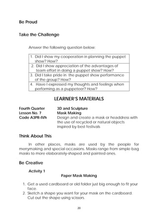 20 
 
Be Proud
Take the Challenge
Answer the following question below:
1. Did I show my cooperation in planning the puppet
show? How?
2. Did I show appreciation of the advantages of
team effort in doing a puppet show? How?
3. Did I take pride in the puppet show performance
of the group? How?
4. Have I expressed my thoughts and feelings when
performing as a puppeteer? How?
LEARNER’S MATERIALS
Fourth Quarter  3D and Sculpture
Lesson No. 7  Mask Making
Code A3PR-IVh  Design and create a mask or headdress with
the use of recycled or natural objects
inspired by best festivals
 
Think About This
In other places, masks are used by the people for
merrymaking and special occasions. Masks range from simple bag
masks to more elaborately-shaped and painted ones.
Be Creative
Activity 1
Paper Mask Making
1. Get a used cardboard or old folder just big enough to fit your
face.
2. Sketch a shape you want for your mask on the cardboard.
Cut out the shape using scissors.
 