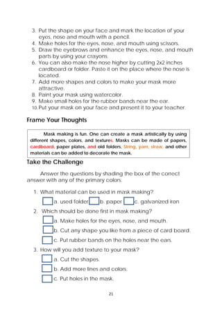 21 
 
3. Put the shape on your face and mark the location of your
eyes, nose and mouth with a pencil.
4. Make holes for the eyes, nose, and mouth using scissors.
5. Draw the eyebrows and enhance the eyes, nose, and mouth
parts by using your crayons.
6. You can also make the nose higher by cutting 2x2 inches
cardboard or folder. Paste it on the place where the nose is
located.
7. Add more shapes and colors to make your mask more
attractive.
8. Paint your mask using watercolor.
9. Make small holes for the rubber bands near the ear.
10.Put your mask on your face and present it to your teacher.
Frame Your Thoughts
Take the Challenge
Answer the questions by shading the box of the correct
answer with any of the primary colors.
1. What material can be used in mask making?
a. used folder b. paper c. galvanized iron
2. Which should be done first in mask making?
a. Make holes for the eyes, nose, and mouth.
b. Cut any shape you like from a piece of card board.
c. Put rubber bands on the holes near the ears.
3. How will you add texture to your mask?
a. Cut the shapes.
b. Add more lines and colors.
c. Put holes in the mask.
  Mask making is fun. One can create a mask artistically by using
different shapes, colors, and textures. Masks can be made of papers,
cardboard, paper plates, and old folders, String, yarn, straw, and other
materials can be added to decorate the mask.
 