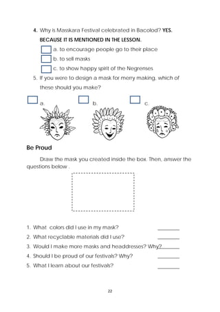 22 
 
4. Why is Masskara Festival celebrated in Bacolod? YES.
BECAUSE IT IS MENTIONED IN THE LESSON.
a. to encourage people go to their place
b. to sell masks
c. to show happy spirit of the Negrenses
5. If you were to design a mask for merry making, which of
these should you make?
a. b. c.
Be Proud
  Draw the mask you created inside the box. Then, answer the
questions below . 
1. What colors did I use in my mask?
2. What recyclable materials did I use?
3. Would I make more masks and headdresses? Why?
4. Should I be proud of our festivals? Why?
5. What I learn about our festivals?
 