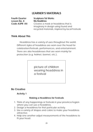 23 
 
LEARNER’S MATERIALS
Fourth Quarter  Sculpture/3d Works
Lesson No. 8  My Headdress 
Code A3PR -IVi Creates a mask or headdress that is
imaginary in design using found and
recycled materials, inspired by local Festivals
Think About This
Headdress has a variety of uses throughout the world.
Different styles of headdress are worn over the head for
celebration/festivals, performances, and entertainment.
There are also headdresses that are worn mainly for
protection (e.g. helmet, bonnet, etc.).
picture of children
wearing headdress in
a festival
Be Creative
Activity 1
Making a Headdress for Festivals
1. Think of any happenings or festivals in your province/region
where you can use a headdress.
2. Design a headdress for that particular activity.
3. Use a variety of shapes and colors to make your headdress
attractive.
4. Help one another adjust measurements of the headdress to
fit your head.
 