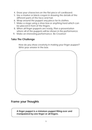 5 
 
4. Draw your characters on the flat piece of cardboard.
5. Use a marker or black crayon in drawing the details of the
different parts of the face and hair.
6. Wrap around the puppet any piece for its clothes.
7. Make a stage using a shoe box or anything hard which can
be placed in front of the fingers.
8. When all finger puppets are ready, Plan a presentation
where all of the puppets will be shown in the performance.
9. Make an interesting performance. Be Creative!
Take The Challenge
How do you show creativity in making your finger puppet?
Write your answer in the box.
 
 
  Larawan  ng mga taong may iba’t ibang laki 
Frame your Thoughts
A finger puppet is a miniature puppet fitting over and
manipulated by one finger or all fingers.
 