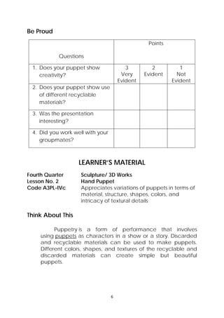 6 
 
Be Proud
Questions
Points
1. Does your puppet show
creativity?
3
Very
Evident
2
Evident
1
Not
Evident
2. Does your puppet show use
of different recyclable
materials?
3. Was the presentation
interesting?
4. Did you work well with your
groupmates?
LEARNER’S MATERIAL
Fourth Quarter  Sculpture/ 3D Works
Lesson No. 2  Hand Puppet
Code A3PL-IVc  Appreciates variations of puppets in terms of
material, structure, shapes, colors, and
intricacy of textural details
Think About This
Puppetry is a form of performance that involves
using puppets as characters in a show or a story.  Discarded
and recyclable materials can be used to make puppets.
Different colors, shapes, and textures of the recyclable and
discarded materials can create simple but beautiful
puppets.
 