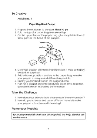 7 
 
Be Creative
Activity no. 1
Paper Bag Hand Puppet
1. Prepare the materials to be used. Nasa TG po
2. Fold the top of a paper bag to make a flap.
3. On the upper flap of the paper bag, glue recyclable items to
show parts of the head of the puppet.
4. Give your puppet an interesting expression. It may be happy,
excited, or surprised.
5. Add other recyclable materials to the paper bag to make
your puppet as unique and different as possible.
6. Display your finished work in the assigned area.
7. Plan for a puppet presentation during break time. Together,
you can make an interesting performance.
Take the Challenge
1. How does your artwork show awareness of the environment?
2. How do your choices and use of different materials make
your puppet attractive and interesting?
Frame your Thoughts
By reusing materials that can be recycled, we help protect our
environment.
 