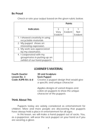 8 
 
Be Proud
Check or rate your output based on the given rubric below.
Indicators
Points
3
Very
Evident
2
Evident
1
Not
Evident
1. I showed creativity in using
recyclable materials.
2. My puppet shows an
interesting expression.
3. My work was appreciated
by my classmates.
4. I cooperated with my
groupmates in putting up an
exhibit of our hand puppets.
LEARNER’S MATERIAL
Fourth Quarter  3D and Sculpture
Lesson No. 3  Sock Puppet
Code A3PR-IVc & d  Creates a puppet design that would give
a specific and unique character
Applies designs of varied shapes and
colors on puppets to show the unique
character of the puppets
Think About This
Puppets today are widely considered as entertainment for
children. More and more people are discovering that puppets
have always held a place in entertainment for all ages.
In this lesson, we will make a hand puppet out of socks. You,
as a puppeteer, will wear the sock puppet on your hand as if you
are wearing a glove.
 