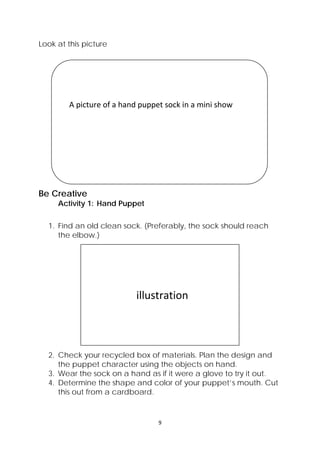 9 
 
Look at this picture
Be Creative
Activity 1: Hand Puppet
1. Find an old clean sock. (Preferably, the sock should reach
the elbow.)
2. Check your recycled box of materials. Plan the design and
the puppet character using the objects on hand.
3. Wear the sock on a hand as if it were a glove to try it out.
4. Determine the shape and color of your puppet’s mouth. Cut
this out from a cardboard.
 
 
    A picture of a hand puppet sock in a mini show 
 
 
 
                          illustration 
 