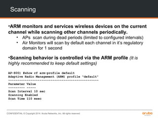 CONFIDENTIAL © Copyright 2014. Aruba Networks, Inc. All rights reserved
Scanning
•ARM monitors and services wireless devices on the current
channel while scanning other channels periodically.
• APs scan during dead periods (limited to configured intervals)
• Air Monitors will scan by default each channel in it’s regulatory
domain for 1 second
•Scanning behavior is controlled via the ARM profile (It is
highly recommended to keep default settings)
AP-800) #show rf arm-profile default
Adaptive Radio Management (ARM) profile "default"
-------------------------------------------------
Parameter Value
--------- -----
Scan Interval 10 sec
Scanning Enabled
Scan Time 110 msec
 