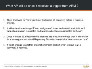CONFIDENTIAL © Copyright 2014. Aruba Networks, Inc. All rights reserved
What AP will do once it receives a trigger from ARM ?
1. Then it will wait for “arm wait-time” (default is 15 seconds) before it makes a
change.
2. It will not make a change if “arm assignment” is set to disabled, maintain, or if
“arm client-aware” is enabled and wireless clients are associated to the AP
3. Once it moves to a new channel that has the least interference then it will restart
its scanning process on all Regulatory Domain channels for “arm min-scan time”
4. It won’t change to another channel until “arm backoff-time” (default is 240
seconds) is reached.
 