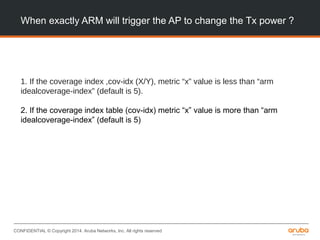 CONFIDENTIAL © Copyright 2014. Aruba Networks, Inc. All rights reserved
When exactly ARM will trigger the AP to change the Tx power ?
1. If the coverage index ,cov-idx (X/Y), metric “x” value is less than “arm
idealcoverage-index” (default is 5).
2. If the coverage index table (cov-idx) metric “x” value is more than “arm
idealcoverage-index” (default is 5)
 