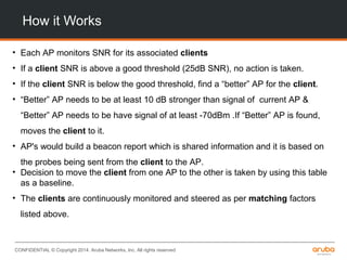 CONFIDENTIAL © Copyright 2014. Aruba Networks, Inc. All rights reserved
How it Works
• Each AP monitors SNR for its associated clients
• If a client SNR is above a good threshold (25dB SNR), no action is taken.
• If the client SNR is below the good threshold, find a “better” AP for the client.
• “Better” AP needs to be at least 10 dB stronger than signal of current AP &
“Better” AP needs to be have signal of at least -70dBm .If “Better” AP is found,
moves the client to it.
• AP's would build a beacon report which is shared information and it is based on
the probes being sent from the client to the AP.
• Decision to move the client from one AP to the other is taken by using this table
as a baseline.
• The clients are continuously monitored and steered as per matching factors
listed above.
 