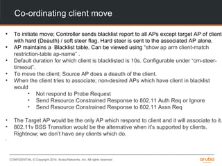 CONFIDENTIAL © Copyright 2014. Aruba Networks, Inc. All rights reserved
Co-ordinating client move
• To initiate move; Controller sends blacklist report to all APs except target AP of client
with hard (Deauth) / soft steer flag. Hard steer is sent to the associated AP alone.
• AP maintains a Blacklist table. Can be viewed using “show ap arm client-match
restriction-table ap-name” .
• Default duration for which client is blacklisted is 10s. Configurable under “cm-steer-
timeout”.
• To move the client; Source AP does a deauth of the client.
• When the client tries to associate; non-desired APs which have client in blacklist
would
• Not respond to Probe Request
• Send Resource Constrained Response to 802.11 Auth Req or Ignore
• Send Resource Constrained Response to 802.11 Assn Req
• The Target AP would be the only AP which respond to client and it will associate to it.
• 802.11v BSS Transition would be the alternative when it’s supported by clients.
Rightnow; we don’t have any clients which do.
•
 