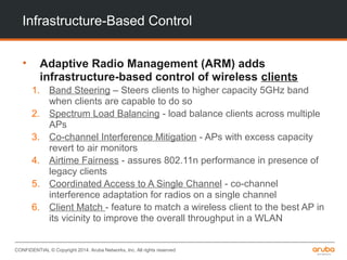 CONFIDENTIAL © Copyright 2014. Aruba Networks, Inc. All rights reserved
Infrastructure-Based Control
• Adaptive Radio Management (ARM) adds
infrastructure-based control of wireless clients
1. Band Steering – Steers clients to higher capacity 5GHz band
when clients are capable to do so
2. Spectrum Load Balancing - load balance clients across multiple
APs
3. Co-channel Interference Mitigation - APs with excess capacity
revert to air monitors
4. Airtime Fairness - assures 802.11n performance in presence of
legacy clients
5. Coordinated Access to A Single Channel - co-channel
interference adaptation for radios on a single channel
6. Client Match - feature to match a wireless client to the best AP in
its vicinity to improve the overall throughput in a WLAN
 