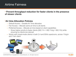 CONFIDENTIAL © Copyright 2014. Aruba Networks, Inc. All rights reserved
Airtime Fairness
• Prevent throughput reduction for faster clients in the presence
of slower clients
•Air time Allocation Policies
– Default Access – Disable Air Time allocation
– Fair Access – Allocate same air time to all clients
– Preferred Access – Allocate air time based on client capabilities
• Gives higher priority to faster clients (802.11n > 802.11a/g > 802.11b) while
ensuring no clients are starved
– Works with mixed-mode clients in both 2.4 and 5GHz spectrums, across 11b/g/n
and 11a/n client
 