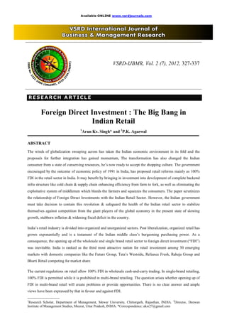 Available ONLINE www.vsrdjournals.com




                                                         VSRD-IJBMR, Vol. 2 (7), 2012, 327-337




RESEARCH ARTICLE
RESEARCH ARTICLE


           Foreign Direct Investment : The Big Bang in
                          Indian Retail
                                   1
                                       Arun Kr. Singh* and 2P.K. Agarwal

ABSTRACT
The winds of globalization sweeping across has taken the Indian economic environment in its fold and the
proposals for further integration has gained momentum, The transformation has also changed the Indian
consumer from a state of conserving resources, he’s now ready to accept the shopping culture. The government
encouraged by the outcome of economic policy of 1991 in India, has proposed retail reforms mainly as 100%
FDI in the retail sector in India. It may benefit by bringing in investment into development of complete backend
infra structure like cold chain & supply chain enhancing efficiency from farm to fork, as well as eliminating the
exploitative system of middlemen which bleeds the farmers and squeezes the consumers. The paper scrutinizes
the relationship of Foreign Direct Investments with the Indian Retail Sector. However, the Indian government
must take decision to contain this revolution & safeguard the health of the Indian retail sector to stabilize
themselves against competition from the giant players of the global economy in the present state of slowing
growth, stubborn inflation & widening fiscal deficit in the country.

India’s retail industry is divided into organized and unorganized sectors. Post liberalization, organized retail has
grown exponentially and is a testament of the Indian middle class’s burgeoning purchasing power. As a
consequence, the opening up of the wholesale and single brand retail sector to foreign direct investment (“FDI”)
was inevitable. India is ranked as the third most attractive nation for retail investment among 30 emerging
markets with domestic companies like the Future Group, Tata’s Westside, Reliance Fresh, Raheja Group and
Bharti Retail competing for market share.

The current regulations on retail allow 100% FDI in wholesale cash-and-carry trading. In single-brand retailing,
100% FDI is permitted while it is prohibited in multi-brand retailing. The question arises whether opening up of
FDI in multi-brand retail will create problems or provide opportunities. There is no clear answer and ample
views have been expressed by that in favour and against FDI.
____________________________
1
 Research Scholar, Department of Management, Mewar University, Chittorgarh, Rajasthan, INDIA. 2Director, Deewan
Institute of Management Studies, Meerut, Uttar Pradesh, INDIA. *Correspondence: aksr27@gmail.com
 
