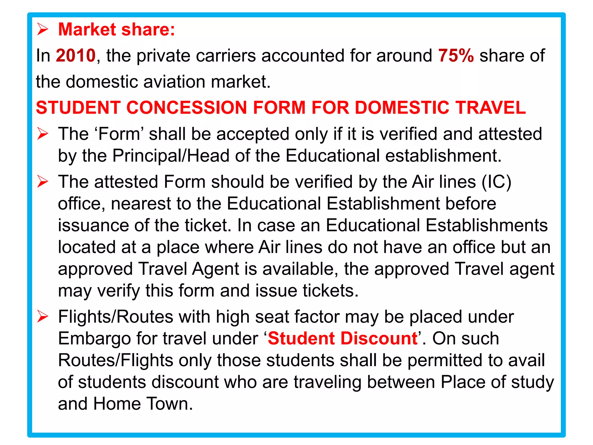  Market share:
In 2010, the private carriers accounted for around 75% share of
the domestic aviation market.
STUDENT CONCESSION FORM FOR DOMESTIC TRAVEL
 The ‘Form’ shall be accepted only if it is verified and attested
   by the Principal/Head of the Educational establishment.
 The attested Form should be verified by the Air lines (IC)
   office, nearest to the Educational Establishment before
   issuance of the ticket. In case an Educational Establishments
   located at a place where Air lines do not have an office but an
   approved Travel Agent is available, the approved Travel agent
   may verify this form and issue tickets.
 Flights/Routes with high seat factor may be placed under
   Embargo for travel under ‘Student Discount’. On such
   Routes/Flights only those students shall be permitted to avail
   of students discount who are traveling between Place of study
   and Home Town.
 