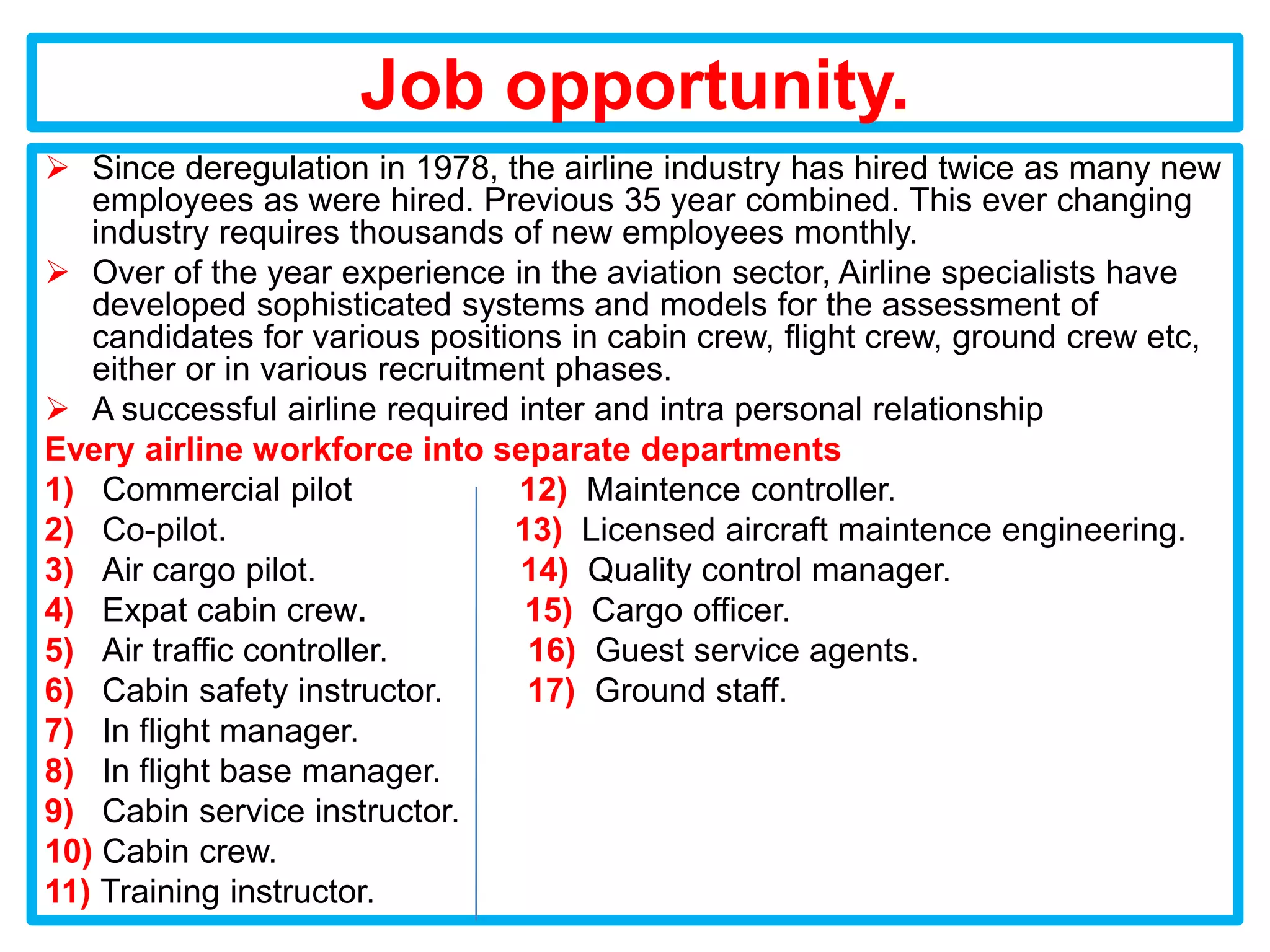 Job opportunity.
 Since deregulation in 1978, the airline industry has hired twice as many new
   employees as were hired. Previous 35 year combined. This ever changing
   industry requires thousands of new employees monthly.
 Over of the year experience in the aviation sector, Airline specialists have
   developed sophisticated systems and models for the assessment of
   candidates for various positions in cabin crew, flight crew, ground crew etc,
   either or in various recruitment phases.
 A successful airline required inter and intra personal relationship
Every airline workforce into separate departments
1) Commercial pilot              12) Maintence controller.
2) Co-pilot.                     13) Licensed aircraft maintence engineering.
3) Air cargo pilot.              14) Quality control manager.
4) Expat cabin crew.              15) Cargo officer.
5) Air traffic controller.        16) Guest service agents.
6) Cabin safety instructor.       17) Ground staff.
7) In flight manager.
8) In flight base manager.
9) Cabin service instructor.
10) Cabin crew.
11) Training instructor.
 