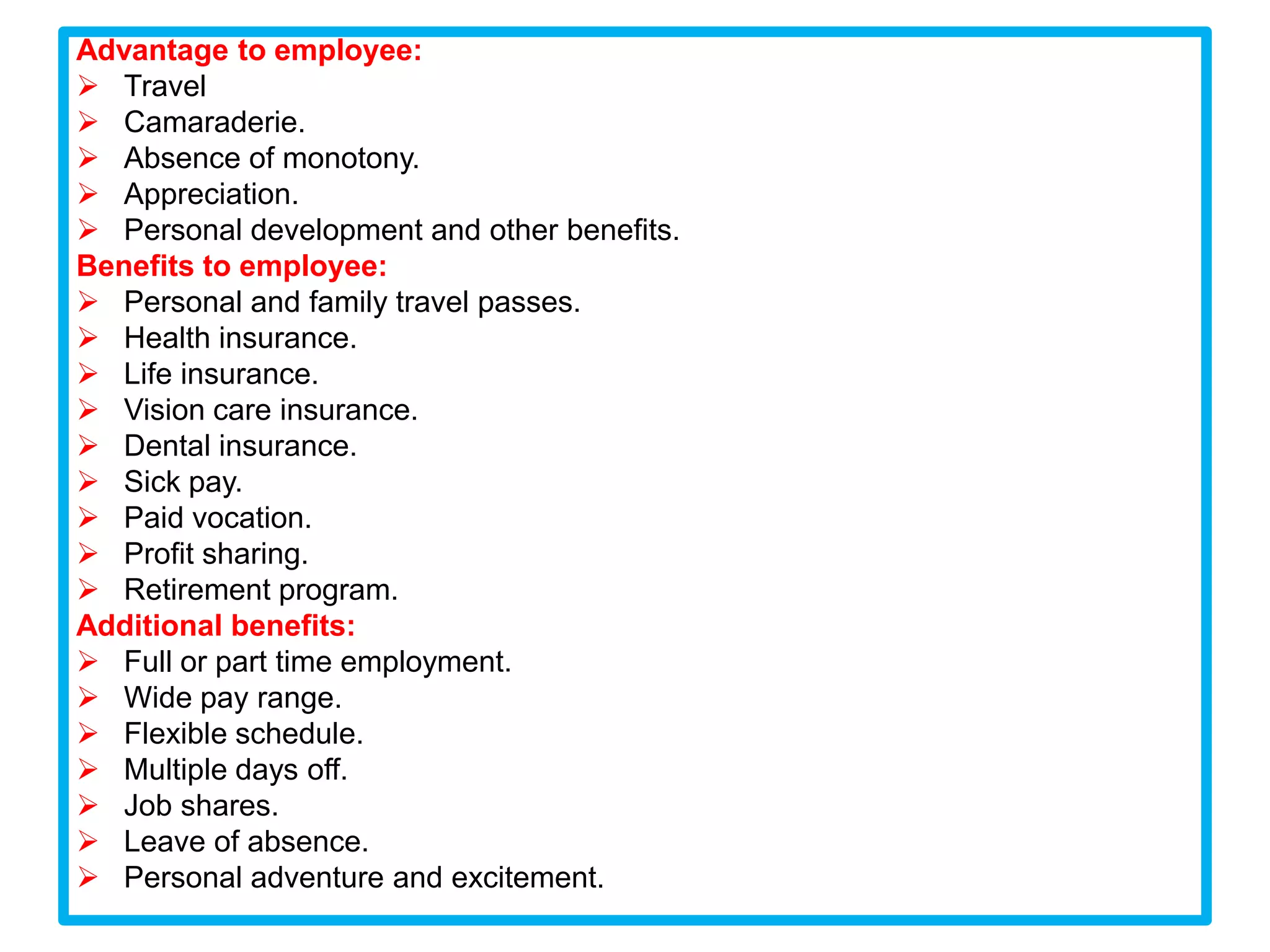 Advantage to employee:
 Travel
 Camaraderie.
 Absence of monotony.
 Appreciation.
 Personal development and other benefits.
Benefits to employee:
 Personal and family travel passes.
 Health insurance.
 Life insurance.
 Vision care insurance.
 Dental insurance.
 Sick pay.
 Paid vocation.
 Profit sharing.
 Retirement program.
Additional benefits:
 Full or part time employment.
 Wide pay range.
 Flexible schedule.
 Multiple days off.
 Job shares.
 Leave of absence.
 Personal adventure and excitement.
 