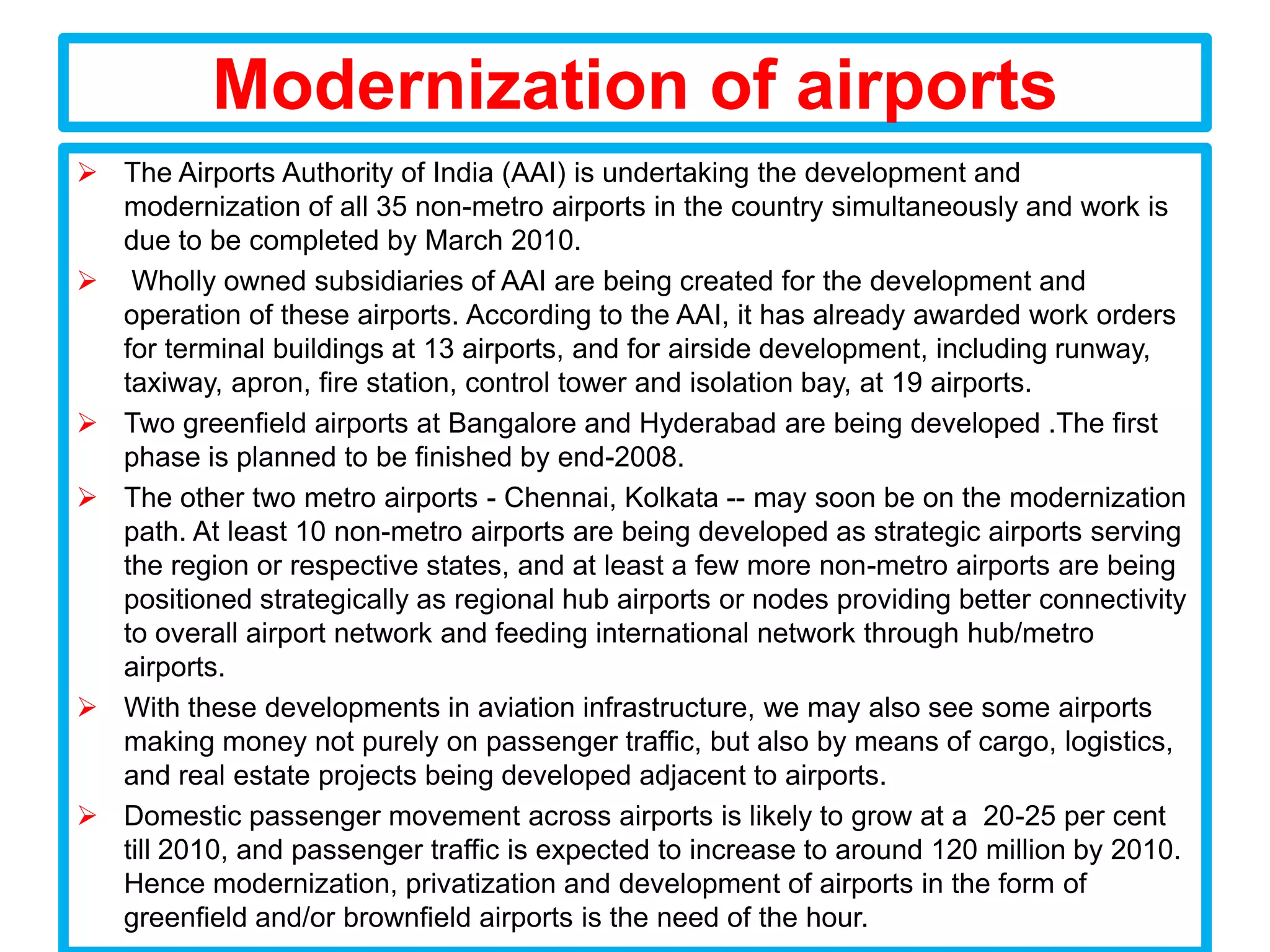 Modernization of airports
 The Airports Authority of India (AAI) is undertaking the development and
  modernization of all 35 non-metro airports in the country simultaneously and work is
  due to be completed by March 2010.
 Wholly owned subsidiaries of AAI are being created for the development and
  operation of these airports. According to the AAI, it has already awarded work orders
  for terminal buildings at 13 airports, and for airside development, including runway,
  taxiway, apron, fire station, control tower and isolation bay, at 19 airports.
 Two greenfield airports at Bangalore and Hyderabad are being developed .The first
  phase is planned to be finished by end-2008.
 The other two metro airports - Chennai, Kolkata -- may soon be on the modernization
  path. At least 10 non-metro airports are being developed as strategic airports serving
  the region or respective states, and at least a few more non-metro airports are being
  positioned strategically as regional hub airports or nodes providing better connectivity
  to overall airport network and feeding international network through hub/metro
  airports.
 With these developments in aviation infrastructure, we may also see some airports
  making money not purely on passenger traffic, but also by means of cargo, logistics,
  and real estate projects being developed adjacent to airports.
 Domestic passenger movement across airports is likely to grow at a 20-25 per cent
  till 2010, and passenger traffic is expected to increase to around 120 million by 2010.
  Hence modernization, privatization and development of airports in the form of
  greenfield and/or brownfield airports is the need of the hour.
 
