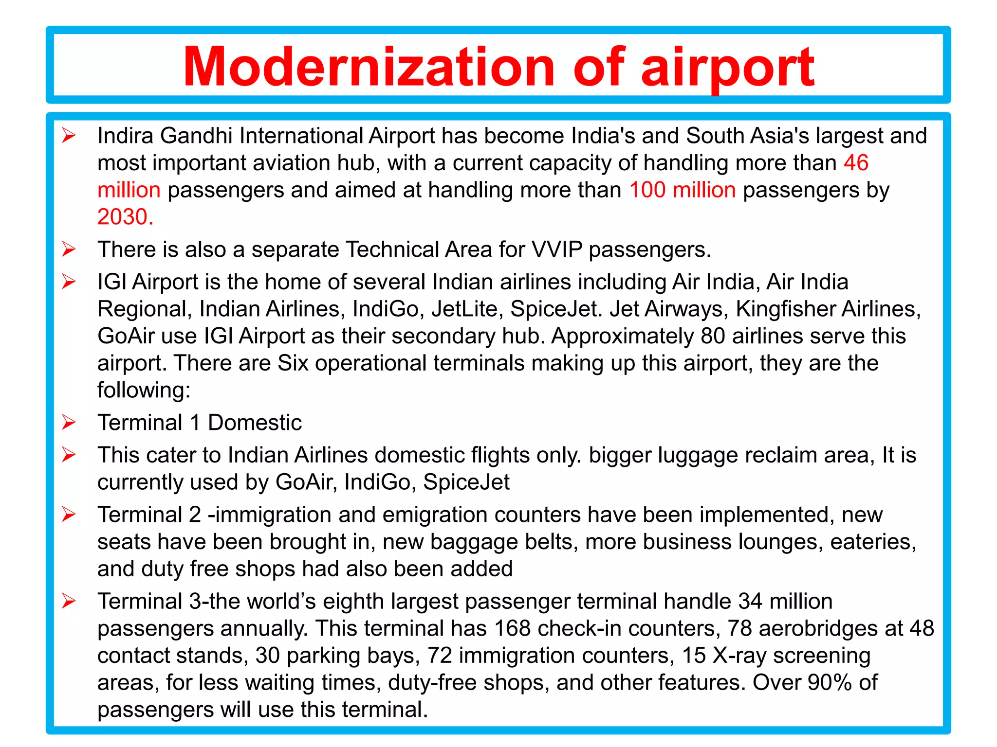 Modernization of airport
 Indira Gandhi International Airport has become India's and South Asia's largest and
  most important aviation hub, with a current capacity of handling more than 46
  million passengers and aimed at handling more than 100 million passengers by
  2030.
 There is also a separate Technical Area for VVIP passengers.
 IGI Airport is the home of several Indian airlines including Air India, Air India
  Regional, Indian Airlines, IndiGo, JetLite, SpiceJet. Jet Airways, Kingfisher Airlines,
  GoAir use IGI Airport as their secondary hub. Approximately 80 airlines serve this
  airport. There are Six operational terminals making up this airport, they are the
  following:
 Terminal 1 Domestic
 This cater to Indian Airlines domestic flights only. bigger luggage reclaim area, It is
  currently used by GoAir, IndiGo, SpiceJet
 Terminal 2 -immigration and emigration counters have been implemented, new
  seats have been brought in, new baggage belts, more business lounges, eateries,
  and duty free shops had also been added
 Terminal 3-the world’s eighth largest passenger terminal handle 34 million
  passengers annually. This terminal has 168 check-in counters, 78 aerobridges at 48
  contact stands, 30 parking bays, 72 immigration counters, 15 X-ray screening
  areas, for less waiting times, duty-free shops, and other features. Over 90% of
  passengers will use this terminal.
 